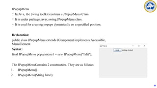 JPopupMenu
• In Java, the Swing toolkit contains a JPopupMenu Class.
• It is under package javax.swing.JPopupMenu class.
• It is used for creating popups dynamically on a specified position.
Declaration:
public class JPopupMenu extends JComponent implements Accessible,
MenuElement
Syntax:
final JPopupMenu popupmenu1 = new JPopupMenu("Edit");
The JPopupMenuContains 2 constructors. They are as follows:
1. JPopupMenu()
2. JPopupMenu(String label)
66
 