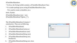 JCheckBoxMenuItem
• In Java, the Swing toolkit contains a JCheckBoxMenuItem Class.
• It is under package javax.swing.JCheckBoxMenuItem class.
•It is used to create a checkbox on a
menu. Syntax:
JCheckBoxMenuItem item = new
JCheckBoxMenuItem("Option_1");
The JCheckBoxMenuItem Contains 2
constructors. They are as following:
1. JCheckBoxMenuItem()
2. JCheckBoxMenuItem(Action a)
3. JCheckBoxMenuItem(Icon icon)
4. JCheckBoxMenuItem(String text)
5. JCheckBoxMenuItem(String text,
boolean b)
6. JCheckBoxMenuItem(String text, Icon 67
 