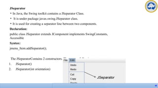 JSeparator
• In Java, the Swing toolkit contains a JSeparator Class.
• It is under package javax.swing.JSeparator class.
• It is used for creating a separator line between two components.
Declaration:
public class JSeparator extends JComponent implements SwingConstants,
Accessible
Syntax:
jmenu_Item.addSeparator();
The JSeparatorContains 2 constructors. They are as following:
1. JSeparator()
2. JSeparator(int orientation)
68
 