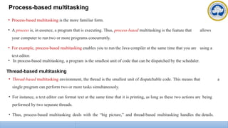 Process-based multitasking
• Process-based multitasking is the more familiar form.
• A process is, in essence, a program that is executing. Thus, process-based multitasking is the feature that allows
your computer to run two or more programs concurrently.
• For example, process-based multitasking enables you to run the Java compiler at the same time that you are using a
text editor.
• In process-based multitasking, a program is the smallest unit of code that can be dispatched by the scheduler.
Thread-based multitasking
• Thread-based multitasking environment, the thread is the smallest unit of dispatchable code. This means that a
single program can perform two or more tasks simultaneously.
• For instance, a text editor can format text at the same time that it is printing, as long as these two actions are being
performed by two separate threads.
• Thus, process-based multitasking deals with the “big picture,” and thread-based multitasking handles the details.
 