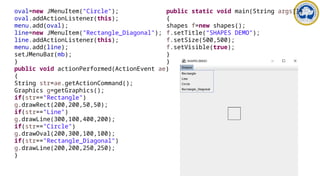 oval=new JMenuItem("Circle");
oval.addActionListener(this);
menu.add(oval);
line=new JMenuItem("Rectangle_Diagonal");
line.addActionListener(this);
menu.add(line);
setJMenuBar(mb);
}
public void actionPerformed(ActionEvent ae)
{
String str=ae.getActionCommand();
Graphics g=getGraphics();
if(str=="Rectangle")
g.drawRect(200,200,50,50);
if(str=="Line")
g.drawLine(300,100,400,200);
if(str=="Circle")
g.drawOval(200,300,100,100);
if(str=="Rectangle_Diagonal")
g.drawLine(200,200,250,250);
}
public static void main(String args[])
{
shapes f=new shapes();
f.setTitle("SHAPES DEMO");
f.setSize(500,500);
f.setVisible(true);
}
}
 