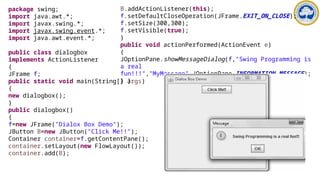 package swing;
import java.awt.*;
import javax.swing.*;
import javax.swing.event.*;
import java.awt.event.*;
public class dialogbox
implements ActionListener
{
JFrame f;
public static void main(String[] args)
{
new dialogbox();
}
public dialogbox()
{
f=new JFrame("Dialox Box Demo");
JButton B=new JButton("Click Me!!");
Container container=f.getContentPane();
container.setLayout(new FlowLayout());
container.add(B);
B.addActionListener(this);
f.setDefaultCloseOperation(JFrame.EXIT_ON_CLOSE);
f.setSize(300,300);
f.setVisible(true);
}
public void actionPerformed(ActionEvent e)
{
JOptionPane.showMessageDialog(f,"Swing Programming is
a real
fun!!!","MyMessage",JOptionPane.INFORMATION_MESSAGE);
} }
 