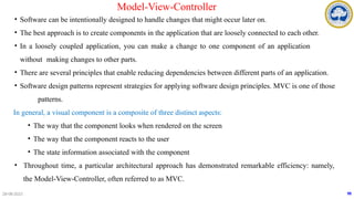 28-08-2023
Model-View-Controller
• Software can be intentionally designed to handle changes that might occur later on.
• The best approach is to create components in the application that are loosely connected to each other.
• In a loosely coupled application, you can make a change to one component of an application
without making changes to other parts.
• There are several principles that enable reducing dependencies between different parts of an application.
• Software design patterns represent strategies for applying software design principles. MVC is one of those
patterns.
In general, a visual component is a composite of three distinct aspects:
• The way that the component looks when rendered on the screen
• The way that the component reacts to the user
• The state information associated with the component
• Throughout time, a particular architectural approach has demonstrated remarkable efficiency: namely,
the Model-View-Controller, often referred to as MVC.
98
 