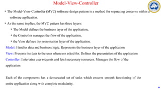 • The Model-View-Controller (MVC) software design pattern is a method for separating concerns within a
software application.
• As the name implies, the MVC pattern has three layers:
• The Model defines the business layer of the application,
• the Controller manages the flow of the application,
• the View defines the presentation layer of the application.
Model: Handles data and business logic. Represents the business layer of the application
View: Presents the data to the user whenever asked for. Defines the presentation of the application
Controller: Entertains user requests and fetch necessary resources. Manages the flow of the
application
Each of the components has a demarcated set of tasks which ensures smooth functioning of the
entire application along with complete modularity.
99
Model-View-Controller
 