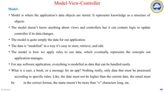 Model :
• Model is where the application’s data objects are stored. It represents knowledge as a structure of
objects.
• The model doesn’t know anything about views and controllers but it can contain logic to update
controller if its data changes.
• The model is quite simply the data for our application.
• The data is “modelled” in a way it’s easy to store, retrieve, and edit.
• The model is how we apply rules to our data, which eventually represents the concepts our
application manages.
• For any software application, everything is modelled as data that can be handled easily.
• What is a user, a book, or a message for an app? Nothing really, only data that must be processed
according to specific rules. Like, the date must not be higher than the current date, the email must
be in the correct format, the name mustn’t be more than “x” characters long, etc.
28-08-2023 100
Model-View-Controller
 