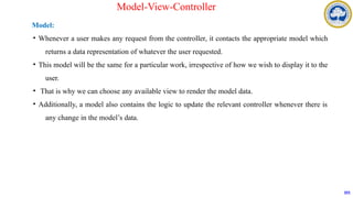 Model:
• Whenever a user makes any request from the controller, it contacts the appropriate model which
returns a data representation of whatever the user requested.
• This model will be the same for a particular work, irrespective of how we wish to display it to the
user.
• That is why we can choose any available view to render the model data.
• Additionally, a model also contains the logic to update the relevant controller whenever there is
any change in the model’s data.
101
Model-View-Controller
 
