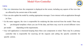 VIEW:
• The view determines how the component is displayed on the screen, including any aspects of the view that
are affected by the current state of the model.
• View can also update the model by sending appropriate messages. Users interact with an application through
its View.
• As the name suggests, the view is responsible for rendering the data received from the model. There may
be pre-designed templates where you can fit the data, and there may even be several different views
per model depending on the requirements.
• Any web application is structured keeping these three core components in mind. There may be a primary
controller that is responsible for receiving all the requests and calling the specific controller for
specific actions.
102
Model-View-Controller
 
