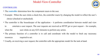 CONTROLLER:
• The controller determines how the component reacts to the user.
• Example : When the user clicks a check box, the controller reacts by changing the model to reflect the user’s
choice (checked or unchecked).
• The controller is like housekeeper of the application – it performs coordination between model and view
to entertain a user request. The user requests are received as HTTP get or post request – for example,
when the user clicks on any GUI elements to perform any action.
• The primary function of a controller is to call and coordinate with the model to fetch any necessary
resources required to act.
• Usually, on receiving a user request, the controller calls the appropriate model for the task at hand.
103
Model-View-Controller
 