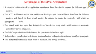 • A common problem faced by application developers these days is the support for different type of
devices.
• The MVC architecture solves this problem as developers can create different interfaces for different
devices, and based on from which device the request is made, the controller will select an
appropriate view.
• The model sends the same data irrespective of the device being used, which ensures a complete
consistency across all devices.
• The MVC separation beautifully isolates the view from the business logic.
• It also reduces complexities in designing large application by keeping the code and workflow structured.
• This makes the overall code much easier to maintain, test, debug, and reuse.
28-08-2023
28-08-2023 104
Dr.Maivizhi AssistanAt
Advantages of the MVC Architecture
 