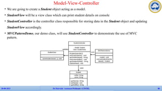 • We are going to create a Student object acting as a model.
• StudentView will be a view class which can print student details on console
• StudentController is the controller class responsible for storing data in the Student object and updating
StudentView accordingly.
• MVCPatternDemo, our demo class, will use StudentController to demonstrate the use of MVC
pattern.
Model-View-Controller
APP Faculties - CINTEL
28-08-2023 Dr.Maivizhi Assistant Professor / CINTEL 80
 