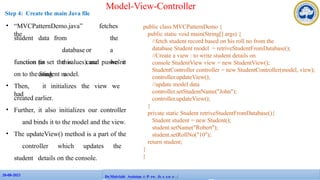 28-08-2023
28-08-2023 109
Dr.Maivizhi AssistanAtPPProFafecsuslotires/
Model-View-Controller
Step 4: Create the main Java file
public class MVCPatternDemo {
public static void main(String[] args) {
//fetch student record based on his roll no from the
database Student model = retriveStudentFromDatabase();
//Create a view : to write student details on
console StudentView view = new StudentView();
StudentController controller = new StudentController(model, view);
controller.updateView();
//update model data
controller.setStudentName("John");
controller.updateView();
}
private static Student retriveStudentFromDatabase(){
Student student = new Student();
student.setName("Robert");
student.setRollNo("10");
return student;
}
}
• “MVCPatternDemo.java” fetches
the
student data from the
database or a
function (in this case we’re
using a
function to set the values) and pushes it
on to the Student model.
• Then, it initializes the view we
had
created earlier.
• Further, it also initializes our controller
and binds it to the model and the view.
• The updateView() method is a part of the
controller which updates the
student details on the console.
 