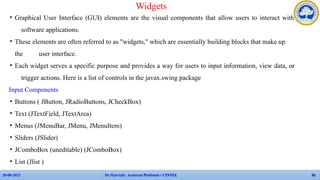 • Graphical User Interface (GUI) elements are the visual components that allow users to interact with
software applications.
• These elements are often referred to as "widgets," which are essentially building blocks that make up
the user interface.
• Each widget serves a specific purpose and provides a way for users to input information, view data, or
trigger actions. Here is a list of controls in the javax.swing package
Input Components
• Buttons ( JButton, JRadioButtons, JCheckBox)
• Text (JTextField, JTextArea)
• Menus (JMenuBar, JMenu, JMenuItem)
• Sliders (JSlider)
• JComboBox (uneditable) (JComboBox)
• List (Jlist )
Widgets
APP Faculties - CINTEL
28-08-2023 Dr.Maivizhi Assistant Professor / CINTEL 86
 