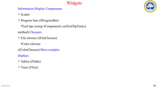 Information Display Components
• JLabel
• Progress bars (JProgressBar)
•Tool tips (using JComponent's setToolTipText(s)
method) Choosers
• File chooser (JFileChooser)
•Color chooser
(JColorChooser) More complex
displays
• Tables (JTable)
• Trees (JTree)
28-08-2023 112
Widgets
 