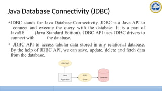 Java Database Connectivity (JDBC)
•JDBC stands for Java Database Connectivity. JDBC is a Java API to
connect and execute the query with the database. It is a part of
JavaSE (Java Standard Edition). JDBC API uses JDBC drivers to
connect with the database.
• JDBC API to access tabular data stored in any relational database.
By the help of JDBC API, we can save, update, delete and fetch data
from the database.
 