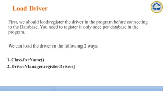 Load Driver
First, we should load/register the driver in the program before connecting
to the Database. You need to register it only once per database in the
program.
We can load the driver in the following 2 ways:
1. Class.forName()
2. DriverManager.registerDriver()
 