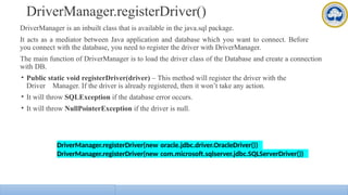 DriverManager.registerDriver()
DriverManager is an inbuilt class that is available in the java.sql package.
It acts as a mediator between Java application and database which you want to connect. Before
you connect with the database, you need to register the driver with DriverManager.
The main function of DriverManager is to load the driver class of the Database and create a connection
with DB.
• Public static void registerDriver(driver) – This method will register the driver with the
Driver Manager. If the driver is already registered, then it won’t take any action.
• It will throw SQLException if the database error occurs.
• It will throw NullPointerException if the driver is null.
DriverManager.registerDriver(new oracle.jdbc.driver.OracleDriver())
DriverManager.registerDriver(new com.microsoft.sqlserver.jdbc.SQLServerDriver())
 