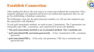 Establish Connection
After loading the driver, the next step is to create and establish the connection. Once
required, packages are imported and drivers are loaded and registered, then we can
go for establishing a Database connection.
DriverManager class has the getConnection method, we will use this method to get
the connection with Database.
To call getConnection() method, we need to pass 3 parameters. The 3 parameters are
string data type URL, a username, and a password to access the database.
• The getConnection() method is an overloaded method. The 2 methods are:
• getConnection(URL,username,password); – It has 3 parameters URL, username,
password.
• getConnection(URL); – It has only one parameter. URL has a username and
password also.
 