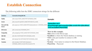 Establish Connection
The following table lists the JDBC connection strings for the different
databases:
Example:
Connection con =
DriverManager.getConnection(jdbc:oracle:thin:@localhost
:1521:xe,System,Pass123@)
Here in this example,
•thin refers to the Driver type.
•localhost is where the Oracle database is running.
•1521 is the port number to connect to DB.
•xe – SID
•System – User name to connect to the Oracle Database.
•Pass123@ – Password
 