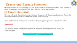 Create And Execute Statement
Once the connection has established, we can interact with the connected Database. First, we need to
create the statement to perform the SQL query and then execute the statement.
(i) Create Statement
Now we will create the statement object that runs the query with the connected database. We use the
createStatement method of the Connection class to create the query.
There are 3 statement interfaces are available in the java.sql package. These are explained below:
a) Statement
This interface is used to implement simple SQL statements with no parameter. It returns the
ResultSet object.
Statement statemnt1 = conn.createStatement();
 