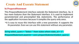 Create And Execute Statement
b) PreparedStatement
This PreparedStatement interface extends the Statement interface. So, it
has more features than the Statement interface. It is used to implement
parameterized and precompiled SQL statements. The performance of
the application increases because it compiles the query only once.
•It is easy to reuse this interface with a new parameter. It supports the
IN parameter. Even we can use this statement without any parameter.
String select_query = “Select * from states where state_id = 1”;
PreparedStatement prpstmt = conn.prepareStatement(select_query);
 