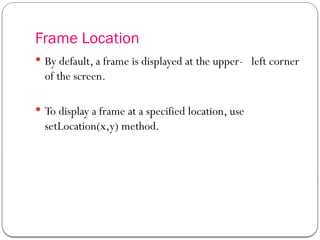 Frame Location
 By default, a frame is displayed at the upper- left corner
of the screen.
 To display a frame at a specified location, use
setLocation(x,y) method.
 