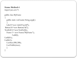 Frame Method-1
import java.awt.*;
public class MyFrame
{
public static void main( String args[] )
{
Label l=new Label(“userId”);
Button b1=new Button(“ok”);
Textfield t1=newTextField();
Frame f = new Frame(“MyFrame");
f.add(l);
f.add(b1);
f.add(t1);
f.setSize(300,200);
f.setVisible(true);
}
}
 