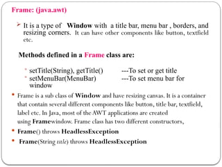 Frame: (java.awt)
 It is a type of Window with a title bar, menu bar , borders, and
resizing corners. It can have other components like button, textfield
etc.
Methods defined in a Frame class are:
 setTitle(String), getTitle() ---To set or get title
 setMenuBar(MenuBar) ---To set menu bar for
window
 Frame is a sub class of Window and have resizing canvas. It is a container
that contain several different components like button, title bar, textfield,
label etc. In Java, most of theAWT applications are created
using Framewindow. Frame class has two different constructors,
 Frame() throws HeadlessException
 Frame(String title) throws HeadlessException
 