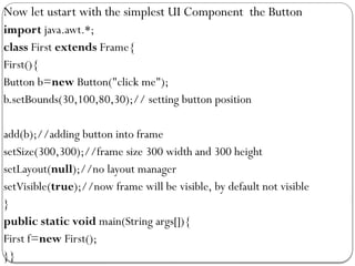 Now let ustart with the simplest UI Component the Button
import java.awt.*;
class First extends Frame{
First(){
Button b=new Button("click me");
b.setBounds(30,100,80,30);// setting button position
add(b);//adding button into frame
setSize(300,300);//frame size 300 width and 300 height
setLayout(null);//no layout manager
setVisible(true);//now frame will be visible, by default not visible
}
public static void main(String args[]){
First f=new First();
}}
 