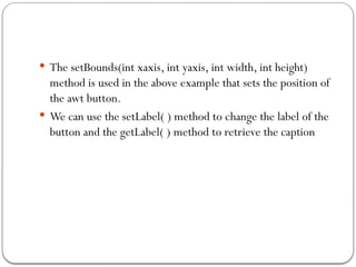  The setBounds(int xaxis, int yaxis, int width, int height)
method is used in the above example that sets the position of
the awt button.
 We can use the setLabel( ) method to change the label of the
button and the getLabel( ) method to retrieve the caption
 