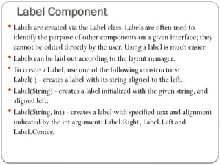 Label Component
 Labels are created via the Label class. Labels are often used to
identify the purpose of other components on a given interface; they
cannot be edited directly by the user. Using a label is much easier.
 Labels can be laid out according to the layout manager.
 To create a Label, use one of the following constructors:
Label( ) - creates a label with its string aligned to the left..
 Label(String) - creates a label initialized with the given string, and
aligned left.
 Label(String, int) - creates a label with specified text and alignment
indicated by the int argument: Label.Right, Label.Left and
Label.Center.
 