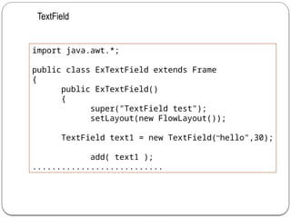 import java.awt.*;
public class ExTextField extends Frame
{
public ExTextField()
{
super("TextField test");
setLayout(new FlowLayout());
TextField text1 = new TextField(“hello",30);
add( text1 );
...........................
TextField
 