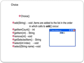 Choice
Choice()
add(String) – void ,Items are added to the list in the order
in which calls to add( ) occur.
getItemCount() – int
getItem(int) – String
remove(int) –void
getSelectedItem() – String
select(int index) - void
select(String name) --void
 