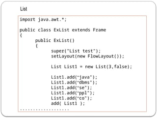 import java.awt.*;
public class ExList extends Frame
{
public ExList()
{
super("List test");
setLayout(new FlowLayout());
List List1 = new List(3,false);
List1.add(“java");
List1.add(“dbms");
List1.add(“se");
List1.add(“ppl");
List1.add(“co");
add( List1 );
...................
List
 