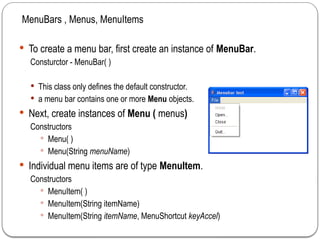  To create a menu bar, first create an instance of MenuBar.
Consturctor - MenuBar( )
 This class only defines the default constructor.
 a menu bar contains one or more Menu objects.
 Next, create instances of Menu ( menus)
Constructors
 Menu( )
 Menu(String menuName)
 Individual menu items are of type MenuItem.
Constructors
 MenuItem( )
 MenuItem(String itemName)
 MenuItem(String itemName, MenuShortcut keyAccel)
MenuBars , Menus, MenuItems
 