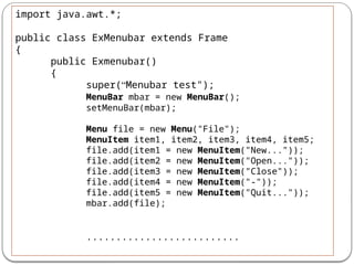 import java.awt.*;
public class ExMenubar extends Frame
{
public Exmenubar()
{
super(“Menubar test");
MenuBar mbar = new MenuBar();
setMenuBar(mbar);
Menu file = new Menu("File");
MenuItem item1, item2, item3, item4, item5;
file.add(item1 = new MenuItem("New..."));
file.add(item2 = new MenuItem("Open..."));
file.add(item3 = new MenuItem("Close"));
file.add(item4 = new MenuItem("-"));
file.add(item5 = new MenuItem("Quit..."));
mbar.add(file);
..........................
 