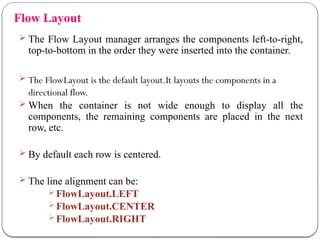Flow Layout
 The Flow Layout manager arranges the components left-to-right,
top-to-bottom in the order they were inserted into the container.
 The FlowLayout is the default layout.It layouts the components in a
directional flow.
 When the container is not wide enough to display all the
components, the remaining components are placed in the next
row, etc.
 By default each row is centered.
 The line alignment can be:
FlowLayout.LEFT
FlowLayout.CENTER
FlowLayout.RIGHT
 
