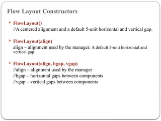 Flow Layout Constructors
 FlowLayout()
//A centered alignment and a default 5-unit horizontal and vertical gap.
 FlowLayout(align)
align – alignment used by the manager. A default 5-unit horizontal and
vertical gap.
 FlowLayout(align, hgap, vgap)
//align – alignment used by the manager
//hgap – horizontal gaps between components
//vgap – vertical gaps between components
 