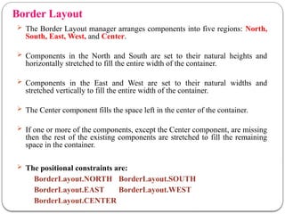 Border Layout
 The Border Layout manager arranges components into five regions: North,
South, East, West, and Center.
 Components in the North and South are set to their natural heights and
horizontally stretched to fill the entire width of the container.
 Components in the East and West are set to their natural widths and
stretched vertically to fill the entire width of the container.
 The Center component fills the space left in the center of the container.
 If one or more of the components, except the Center component, are missing
then the rest of the existing components are stretched to fill the remaining
space in the container.
 The positional constraints are:
BorderLayout.NORTH BorderLayout.SOUTH
BorderLayout.EAST BorderLayout.WEST
BorderLayout.CENTER
 
