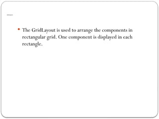 GridLayout
 The GridLayout is used to arrange the components in
rectangular grid. One component is displayed in each
rectangle.
 
