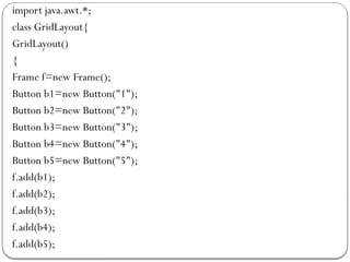 import java.awt.*;
class GridLayout{
GridLayout()
{
Frame f=new Frame();
Button b1=new Button("1");
Button b2=new Button("2");
Button b3=new Button("3");
Button b4=new Button("4");
Button b5=new Button("5");
f.add(b1);
f.add(b2);
f.add(b3);
f.add(b4);
f.add(b5);
 