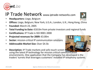 IP Trade Network  www.iptrade-networks.com Headquarters:  Liege, Belgium Offices:  Liege, Belgium; New York, U.S.A.; London, U.K.; Hong Kong, China Founded:  March 23, 2005 Total Funding to Date:  €10.0m from private investors and regional funds Certifications:  IP Trade is ISO-9001 2000 Projected revenues for 2009:  €3.00m  Sector:  mission-critical IP communication solutions Addressable Market Size:  Over $4.5b Description:  IP Trade markets and sells touch screen telephony solutions using the latest IP technology for mission critical communication environments. One application that the Company has developed is the traders’ turrets that leverages customers’ installed IP telephony systems. 24/11/09 Agence Wallonne des Télécommunications 