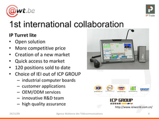 1st international collaboration IP Turret lite Open solution More competitive price Creation of a new market Quick access to market 120 positions sold to date  Choice of IEI out of ICP GROUP industrial computer boards customer applications OEM/ODM services innovative R&D team high quality assurance 24/11/09 Agence Wallonne des Télécommunications http://www.ieiworld.com.cn/ 