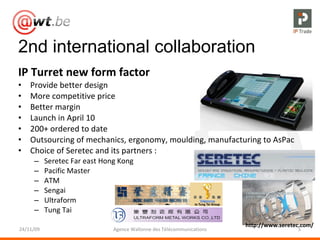 2nd international collaboration IP Turret new form factor Provide better design More competitive price Better margin Launch in April 10 200+ ordered to date Outsourcing of mechanics, ergonomy, moulding, manufacturing to AsPac Choice of Seretec and its partners : Seretec Far east Hong Kong Pacific Master ATM Sengai Ultraform Tung Tai 24/11/09 Agence Wallonne des Télécommunications http://www.seretec.com/ 
