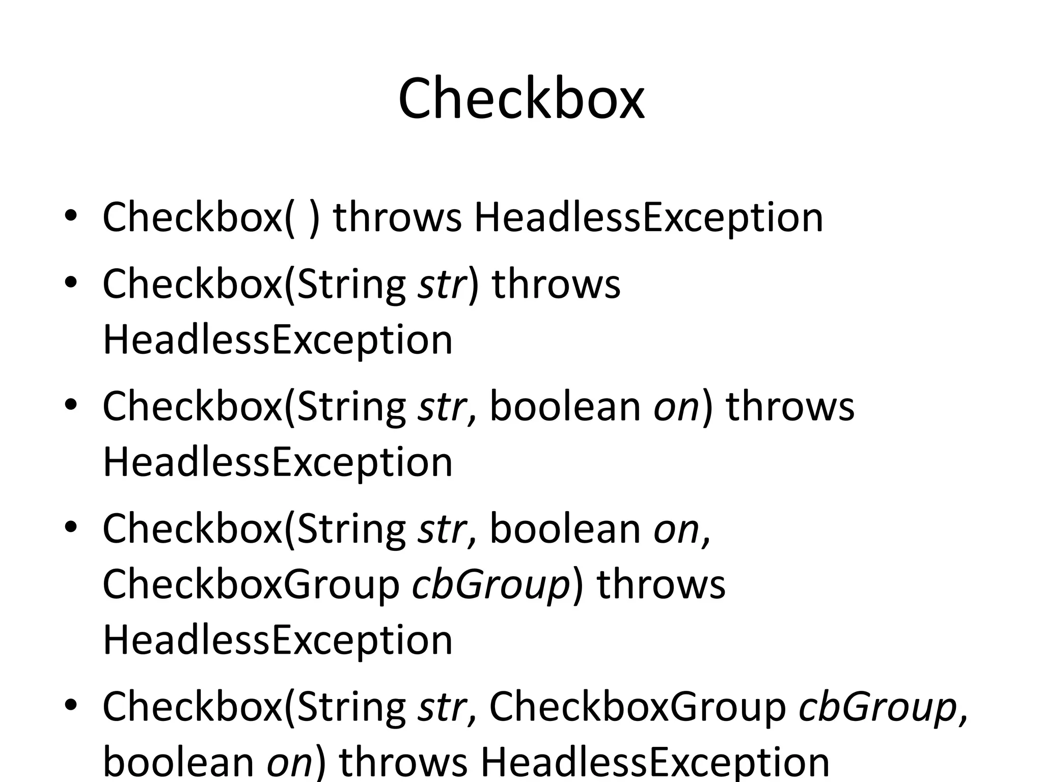 Checkbox
• Checkbox( ) throws HeadlessException
• Checkbox(String str) throws
HeadlessException
• Checkbox(String str, boolean on) throws
HeadlessException
• Checkbox(String str, boolean on,
CheckboxGroup cbGroup) throws
HeadlessException
• Checkbox(String str, CheckboxGroup cbGroup,
boolean on) throws HeadlessException
 