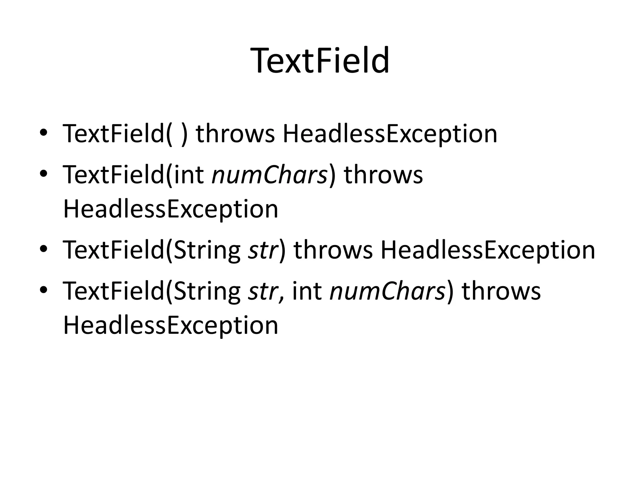 TextField
• TextField( ) throws HeadlessException
• TextField(int numChars) throws
HeadlessException
• TextField(String str) throws HeadlessException
• TextField(String str, int numChars) throws
HeadlessException
 