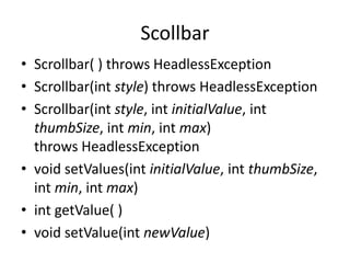 Scollbar
• Scrollbar( ) throws HeadlessException
• Scrollbar(int style) throws HeadlessException
• Scrollbar(int style, int initialValue, int
thumbSize, int min, int max)
throws HeadlessException
• void setValues(int initialValue, int thumbSize,
int min, int max)
• int getValue( )
• void setValue(int newValue)
 