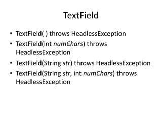 TextField
• TextField( ) throws HeadlessException
• TextField(int numChars) throws
HeadlessException
• TextField(String str) throws HeadlessException
• TextField(String str, int numChars) throws
HeadlessException
 