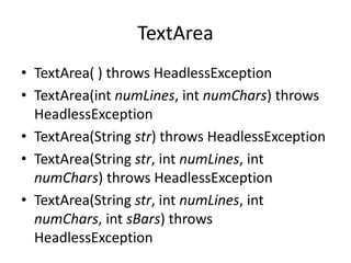 TextArea
• TextArea( ) throws HeadlessException
• TextArea(int numLines, int numChars) throws
HeadlessException
• TextArea(String str) throws HeadlessException
• TextArea(String str, int numLines, int
numChars) throws HeadlessException
• TextArea(String str, int numLines, int
numChars, int sBars) throws
HeadlessException
 