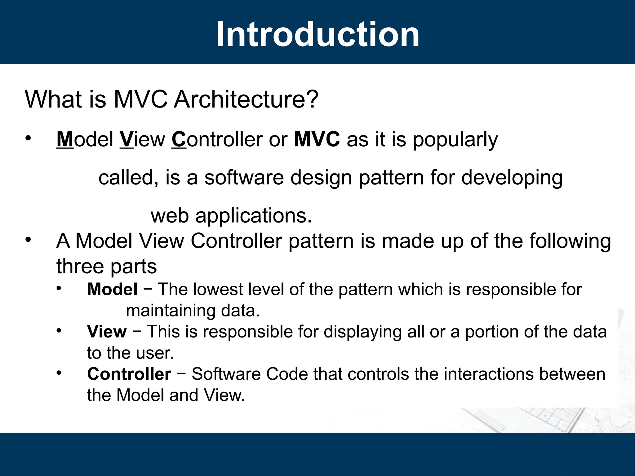 Introduction
What is MVC Architecture?
• Model View Controller or MVC as it is popularly
called, is a software design pattern for developing
web applications.
• A Model View Controller pattern is made up of the following
three parts
• Model − The lowest level of the pattern which is responsible for
maintaining data.
• View − This is responsible for displaying all or a portion of the data
to the user.
• Controller − Software Code that controls the interactions between
the Model and View.
 