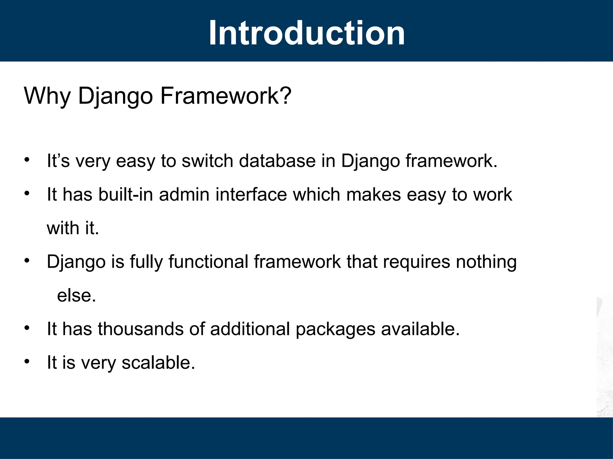 Why Django Framework?
• It’s very easy to switch database in Django framework.
• It has built-in admin interface which makes easy to work
with it.
• Django is fully functional framework that requires nothing
else.
• It has thousands of additional packages available.
• It is very scalable.
Introduction
 